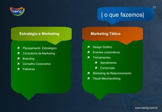 12

                                          | o que fazemos|


Estratégia e Marketing             Marketing Tático


   Planejamento Estratégico       Design Gráfico

   Consultoria de Marketing       Eventos corporativos

   Branding                       Treinamentos

   Conselho Corporativo                Atendimento

   Palestras                           Comerciais
                                   Marketing de Relacionamento
                                   Visual Merchandising
 