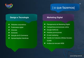 13

                                             | o que fazemos|


    Design e Tecnologia              Marketing Digital


    Websites corporativos          Planejamento de Marketing Digital
    Publicidade digital            Campanhas promocionais online
    Intranets                      Google AdWords
    Extranets                      Hotsites promocionais
    Solução de E-Commerce          E-mail marketing
    Apresentações interativas      Gestão de Coteúdos (Mídias Sociais)
                                     GCMD
                                    Análise de mercado WEB
 