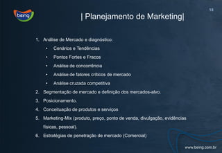 18
                        | Planejamento de Marketing|

1. Análise de Mercado e diagnóstico:
    •   Cenários e Tendências
    •   Pontos Fortes e Fracos
    •   Análise de concorrência
    •   Análise de fatores críticos de mercado
    •   Análise cruzada competitiva
2. Segmentação de mercado e definição dos mercados-alvo.
3. Posicionamento.
4. Conceituação de produtos e serviços
5. Marketing-Mix (produto, preço, ponto de venda, divulgação, evidências
   físicas, pessoal).
6. Estratégias de penetração de mercado (Comercial)
 