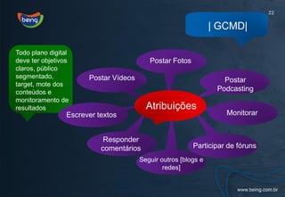 22

                                                                | GCMD|

Todo plano digital
deve ter objetivos                        Postar Fotos
claros, público
segmentado,            Postar Vídeos                               Postar
target, mote dos
conteúdos e                                                      Podcasting
monitoramento de
resultados                               Atribuições
                 Escrever textos                                   Monitorar


                            Responder
                           comentários                   Participar de fóruns
                                       Seguir outros [blogs e
                                               redes]
 
