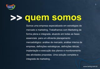 3




>> quem somos
  Somos uma empresa especializada em estratégias de
  mercado e marketing. Trabalhamos com Marketing de
  forma plena e integrada, atuando em todas as fases
  essenciais para um eficiente planejamento
  mercadológico: análise de mercado, análise interna da
  empresa, definições estratégicas, definições táticas,
  implantação e execução dos planos e monitoramento
  das atividades propostas. Uma solução completa e
  integrada de marketing .
 