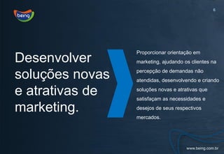 6




                 Proporcionar orientação em
Desenvolver      marketing, ajudando os clientes na

soluções novas   percepção de demandas não
                 atendidas, desenvolvendo e criando

e atrativas de   soluções novas e atrativas que
                 satisfaçam as necessidades e

marketing.       desejos de seus respectivos
                 mercados.
 