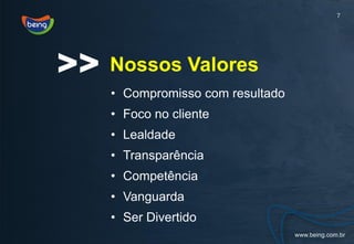 7




>>   Nossos Valores
     • Compromisso com resultado
     • Foco no cliente
     • Lealdade
     • Transparência
     • Competência
     • Vanguarda
     • Ser Divertido
 