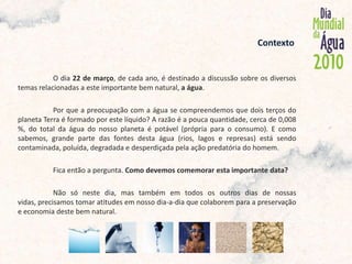              Contexto O dia 22 de março, de cada ano, é destinado a discussão sobre os diversos temas relacionadas a este importante bem natural, a água.	Por que a preocupação com a água se compreendemos que dois terços do planeta Terra é formado por este líquido? A razão é a pouca quantidade, cerca de 0,008 %, do total da água do nosso planeta é potável (própria para o consumo). E como sabemos, grande parte das fontes desta água (rios, lagos e represas) está sendo contaminada, poluída, degradada e desperdiçada pela ação predatória do homem.	Fica então a pergunta. Como devemos comemorar esta importante data? 	Não só neste dia, mas também em todos os outros dias de nossas vidas, precisamos tomar atitudes em nosso dia-a-dia que colaborem para a preservação e economia deste bem natural. 