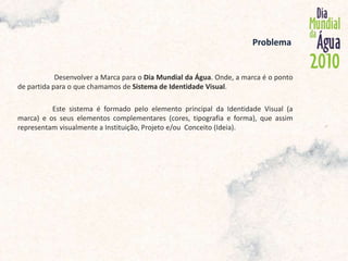             Problema  Desenvolver a Marca para o Dia Mundial da Água. Onde, a marca é o ponto de partida para o que chamamos de Sistema de Identidade Visual.	Este sistema é formado pelo elemento principal da Identidade Visual (a marca) e os seus elementos complementares (cores, tipografia e forma), que assim representam visualmente a Instituição, Projeto e/ou  Conceito (Ideia).