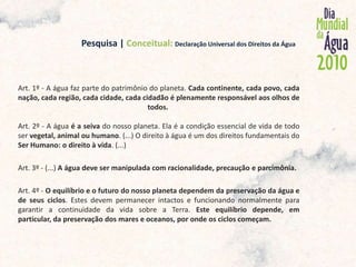                               Pesquisa | Conceitual:Declaração Universal dos Direitos da ÁguaArt. 1º - A água faz parte do patrimônio do planeta. Cada continente, cada povo, cada nação, cada região, cada cidade, cada cidadão é plenamente responsável aos olhos de todos. Art. 2º - A água é a seiva do nosso planeta. Ela é a condição essencial de vida de todo ser vegetal, animal ou humano. (...) O direito à água é um dos direitos fundamentais do Ser Humano: o direito à vida. (...)Art. 3º - (...) A água deve ser manipulada com racionalidade, precaução e parcimônia. Art. 4º - O equilíbrio e o futuro do nosso planeta dependem da preservação da água e de seus ciclos. Estes devem permanecer intactos e funcionando normalmente para garantir a continuidade da vida sobre a Terra. Este equilíbrio depende, em particular, da preservação dos mares e oceanos, por onde os ciclos começam. 