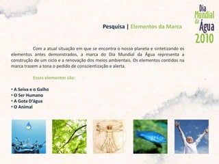            Pesquisa | Elementos da MarcaCom a atual situação em que se encontra o nosso planeta e sintetizando os elementos antes demonstrados, a marca do Dia Mundial da Água representa a construção de um ciclo e a renovação dos meios ambientais. Os elementos contidos na marca trazem a tona o pedido de conscientização e alerta. Esses elementos são: A Seiva e o Galho