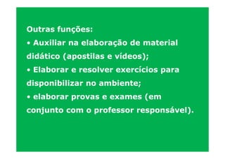 Outras funções:
• Auxiliar na elaboração de material
didático (apostilas e vídeos);
• Elaborar e resolver exercícios para
disponibilizar no ambiente;
• elaborar provas e exames (em
conjunto com o professor responsável).
 