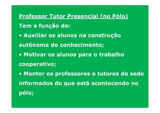 Professor Tutor Presencial (no Pólo)
Tem a função de:
• Auxiliar os alunos na construção
autônoma do conhecimento;
• Motivar os alunos para o trabalho
cooperativo;
• Manter os professores e tutores da sede
informados do que está acontecendo no
pólo;
 