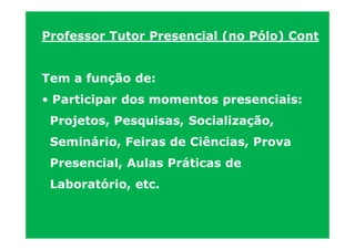 Professor Tutor Presencial (no Pólo) Cont


Tem a função de:
• Participar dos momentos presenciais:
 Projetos, Pesquisas, Socialização,
 Seminário, Feiras de Ciências, Prova
 Presencial, Aulas Práticas de
 Laboratório, etc.
 