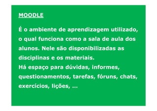 MOODLE

É o ambiente de aprendizagem utilizado,
o qual funciona como a sala de aula dos
alunos. Nele são disponibilizadas as
disciplinas e os materiais.
Há espaço para dúvidas, informes,
questionamentos, tarefas, fóruns, chats,
exercícios, lições, ...
 