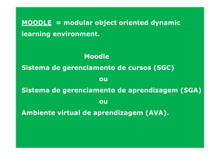 MOODLE = modular object oriented dynamic
learning environment.


                Moodle
Sistema de gerenciamento de cursos (SGC)
                    ou
Sistema de gerenciamento de aprendizagem (SGA)
                    ou
Ambiente virtual de aprendizagem (AVA).
 