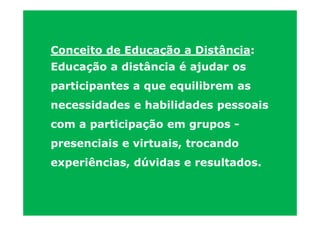 Conceito de Educação a Distância:
Educação a distância é ajudar os
participantes a que equilibrem as
necessidades e habilidades pessoais
com a participação em grupos -
presenciais e virtuais, trocando
experiências, dúvidas e resultados.
 