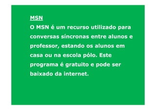 MSN
O MSN é um recurso utilizado para
conversas síncronas entre alunos e
professor, estando os alunos em
casa ou na escola pólo. Este
programa é gratuito e pode ser
baixado da internet.
 