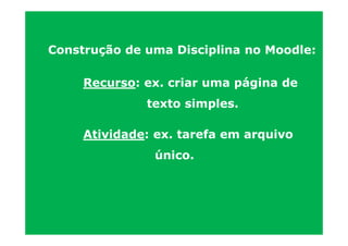 Construção de uma Disciplina no Moodle:

     Recurso: ex. criar uma página de
              texto simples.

     Atividade: ex. tarefa em arquivo
               único.
 