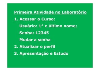 Primeira Atividade no Laboratório
1. Acessar o Curso:
  Usuário: 1° e último nome;
  Senha: 12345
  Mudar a senha
2. Atualizar o perfil
3. Apresentação e Estudo
 