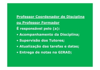 Professor Coordenador de Disciplina
ou Professor Formador
É responsável pelo (a):
• Acompanhamento da Disciplina;
• Supervisão dos Tutores;
• Atualização das tarefas e datas;
• Entrega de notas na GIRAD;
 