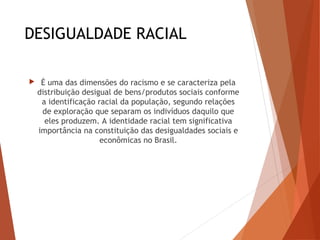 DESIGUALDADE RACIAL
 É uma das dimensões do racismo e se caracteriza pela
distribuição desigual de bens/produtos sociais conforme
a identificação racial da população, segundo relações
de exploração que separam os indivíduos daquilo que
eles produzem. A identidade racial tem significativa
importância na constituição das desigualdades sociais e
econômicas no Brasil.
 