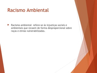 Racismo Ambiental
 Racismo ambiental refere-se às injustiças sociais e
ambientais que recaem de forma desproporcional sobre
raças e etnias vulnerabilizadas.
 