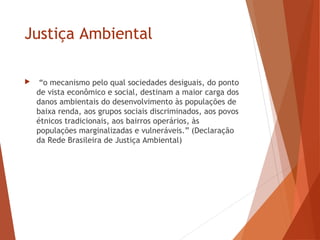 Justiça Ambiental
 “o mecanismo pelo qual sociedades desiguais, do ponto
de vista econômico e social, destinam a maior carga dos
danos ambientais do desenvolvimento às populações de
baixa renda, aos grupos sociais discriminados, aos povos
étnicos tradicionais, aos bairros operários, às
populações marginalizadas e vulneráveis.” (Declaração
da Rede Brasileira de Justiça Ambiental)
 