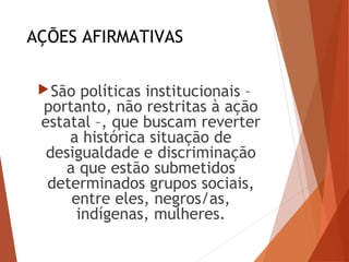 AÇÕES AFIRMATIVAS
São políticas institucionais –
portanto, não restritas à ação
estatal –, que buscam reverter
a histórica situação de
desigualdade e discriminação
a que estão submetidos
determinados grupos sociais,
entre eles, negros/as,
indígenas, mulheres.
 