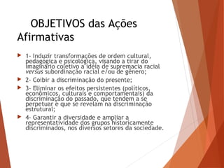 OBJETIVOS das Ações
Afirmativas
 1- Induzir transformações de ordem cultural,
pedagógica e psicológica, visando a tirar do
imaginário coletivo a idéia de supremacia racial
versus subordinação racial e/ou de gênero;
 2- Coibir a discriminação do presente;
 3- Eliminar os efeitos persistentes (políticos,
econômicos, culturais e comportamentais) da
discriminação do passado, que tendem a se
perpetuar e que se revelam na discriminação
estrutural;
 4- Garantir a diversidade e ampliar a
representatividade dos grupos historicamente
discriminados, nos diversos setores da sociedade.
 