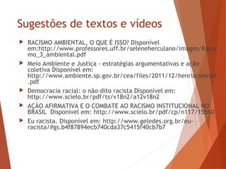 Sugestões de textos e vídeos
 RACISMO AMBIENTAL, O QUE É ISSO? Disponível
em:http://www.professores.uff.br/seleneherculano/images/Racis
mo_3_ambiental.pdf
 Meio Ambiente e Justiça - estratégias argumentativas e ação
coletiva Disponível em:
http://www.ambiente.sp.gov.br/cea/files/2011/12/henriacselrad
.pdf
 Democracia racial: o não-dito racista Disponível em:
http://www.scielo.br/pdf/ts/v18n2/a12v18n2
 AÇÃO AFIRMATIVA E O COMBATE AO RACISMO INSTITUCIONAL NO
BRASIL Disponível em: http://www.scielo.br/pdf/cp/n117/15560
 Eu racista. Disponível em: http://www.geledes.org.br/eu-
racista/#gs.b4f87894ecb740cda37c5415f40cb7b7
 