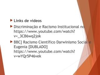  Links de vídeos
 Discriminação e Racismo Institucional no
https://www.youtube.com/watch?
v=_3CB6wq2jok
 BBC] Racismo Científico Darwinismo Social e
Eugenia [DUBLADO]
https://www.youtube.com/watch?
v=wYQr5P46vek
 