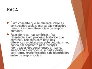 RAÇA
 É um conceito que se alicerça sobre as
construções sociais acerca das variações
fenotípicas que diferenciam os grupos
humanos.
 Falar de raça, nas Américas, faz
referência a um processo histórico que
construiu relações com base nas
diferenças arquitetadas pelo colonialismo,
pondo em confronto as diferentes
identidades dos continentes africano,
americano e europeu e, a partir desse
confronto, ressignificando tais identidades
entre os grupos sociais.
 