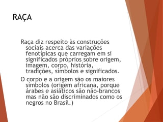 RAÇA
Raça diz respeito às construções
sociais acerca das variações
fenotípicas que carregam em si
significados próprios sobre origem,
imagem, corpo, história,
tradições, símbolos e significados.
O corpo e a origem são os maiores
símbolos (origem africana, porque
árabes e asiáticos são não-brancos
mas não são discriminados como os
negros no Brasil.)
 