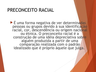 PRECONCEITO RACIAL
 É uma forma negativa de ver determinadas
pessoas ou grupos devido à sua identificação
racial, cor, descendência ou origem nacional
ou étnica. O preconceito racial é a
construção de uma idéia depreciativa sobre
alguém produzida a partir de uma
comparação realizada com o padrão
idealizado que é próprio àquele que julga.
 
