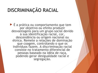 DISCRIMINAÇÃO RACIAL
 É a prática ou comportamento que tem
por objetivo ou efeito produzir
desvantagens para um grupo social devido
à sua identificação racial, cor,
descendência ou origem nacional ou
étnica. Remete a relações de dominação
que coagem, controlando o que os
indivíduos fazem. A discriminação racial
consiste no tratamento diferencial de
pessoas baseado na idéia de raça,
podendo gerar desigualdade racial e
segregação.
 