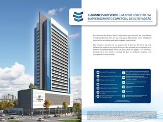 Perspectiva artística da fachada
No E-Business Rio Verde o futuro está presente por toda parte, em cada detalhe.
O empreendimento tem em sua concepção diferenciais como inteligência
construtiva, tecnologia avançada e segurança patrimonial.
Não importa o tamanho de sua empresa. No E-Business Rio Verde ela é do
tamanho das melhores do mundo. É esse o status de quem tem o seu negócio no
primeiro empreendimento office de alto padrão da região. E te convida a
conectar-se a ele, tendo a certeza de que os melhores negócios irão
acompanhá-lo nessa jornada.
E-BUSINESS RIO VERDE. UM NOVO CONCEITO EM
EMPREENDIMENTO COMERCIAL DE ALTO PADRÃO
Administração profissional: CB Richard Ellis
Salas tipo Office e Corporativas
Business Center multiuso com 2 salas
de reuniões e opção para Auditório reversível
mobiliado e equipado*
Lobby amplo e com pé-direito duplo
Operação de estacionamento profissional
com manobrista**
Controle de acesso dos condôminos
e visitantes
Preparação para sistema de segurança com
câmeras e sala de monitoramento
Elevadores de última geração com sistema
de chamada antecipada
No 5º pavimento, área para café/alimentação e
um espaço contemplativo com mais de 350m²
(Foyer) com vista para a Av. Rio Verde e Shopping
Sala de espera no estacionamento do
Subsolo 01
EVIP
Space Courier
Design exclusivo nas áreas comuns
Fachada moderna e imponente
O projeto legal do empreendimento encontra-se aprovado na Prefeitura de Aparecida de Goiania-GO e em fase de registro no Cartório de Registro de Imóveis de Aparecida de Goiânia-GO. O
empreendimento poderá sofrer alterações, o que ensejará alterações no projeto e respectivamente na incorporação registrada. O condomínio será implementado em fases, as imagens e
perspectivas deste material são meramente ilustrativas, podendo sofrer modificações ao longo do projeto executivo até a implementação total do empreendimento, decorrentes de
necessidades técnicas. Os acabamentos das unidades e equipamentos das áreas comuns serão entregues conforme memorial descritivo. Os acabamentos, móveis, equipamentos e demais
objetos de decoração poderão variar quanto a modelos e quantidades e estarão de acordo com o projeto de decoração, respeitando o padrão de qualidade previsto. As imagens aqui representa-
das poderão não retratar fielmente as cores, as texturas, os brilhos e os reflexos naturais dos materiais presentes no projeto, por se tratar de material impresso. A vegetação retratada nas
perspectivas é meramente ilustrativa e representa o porte adulto das espécies. Na entrega, essa vegetação poderá apresentar diferença de porte, porém estará de acordo com o projeto de
paisagismo. A vista apresentada é meramente ilustrativa e não representa a vista real do empreendimento. O Empreendimento será implementado em 2 (duas) fases, conforme descrito em
contrato de compra e venda e memorial descritivo. Incorporadora: SPE 2 E-Busuiness Rio Verde Ltda.
(*) Conforme memorial descritivo
(**) A ser operado por empresa tercerizada
 