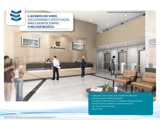 Perspectiva artística do Lobby com pé-direito duplo
E-BUSINESS RIO VERDE.
EXCLUSIVIDADE E SOFISTICAÇÃO
PARA GARANTIR SEMPRE
O MELHOR NEGÓCIO.
• Lobby amplo, com pé-direito duplo e acabamento sofisticado*
• Ambiente entregue mobiliado e equipado*
• 4 elevadores de última geração, com sistema de chamada antecipada
• Controle de acesso ao prédio por cartões de aproximação
e/ou controle biométrico digital
• Mall com lojas
Imagens meramente ilustrativas. Sugestão de layout e decoração, com móveis e objetos em dimensões comerciais, não fazendo parte do contrato.
Equipamentos, acabamentos, mobiliário e objetos de decoração a serem entregues conforme memorial descritivo e contrato de venda.
 