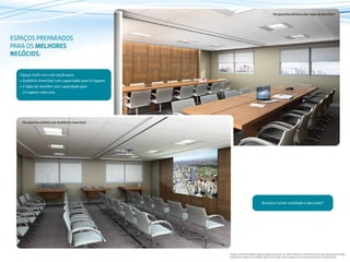 ESPAÇOS PREPARADOS
PARA OS MELHORES
NEGÓCIOS.
Espaço multi-uso com opção para:
• Auditório reversível com capacidade para 24 lugares
• 2 Salas de reuniões com capacidade para
12 lugares cada uma
Business Center mobiliado e decorado*
Perspectiva artística das Salas de Reuniões
Perspectiva artística do Auditório reversível
Imagens meramente ilustrativas. Sugestão de layout e decoração, com móveis e objetos em dimensões comerciais, não fazendo parte do contrato.
Equipamentos, acabamentos, mobiliário e objetos de decoração a serem entregues conforme memorial descritivo e contrato de venda.
 