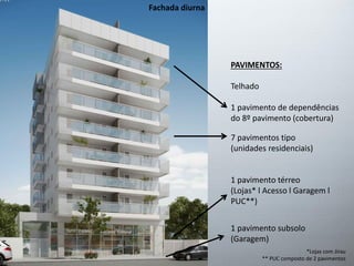 Fachada diurna
PAVIMENTOS:
Telhado
1 pavimento de dependências
do 8º pavimento (cobertura)
7 pavimentos tipo
(unidades residenciais)
1 pavimento térreo
(Lojas* l Acesso l Garagem l
PUC**)
1 pavimento subsolo
(Garagem)
*Lojas com Jirau
** PUC composto de 2 pavimentos
 