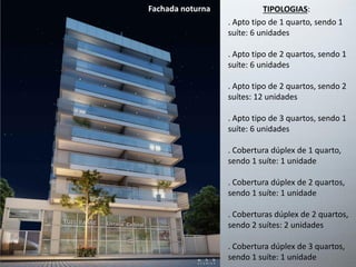 . Apto tipo de 1 quarto, sendo 1
suíte: 6 unidades
. Apto tipo de 2 quartos, sendo 1
suíte: 6 unidades
. Apto tipo de 2 quartos, sendo 2
suítes: 12 unidades
. Apto tipo de 3 quartos, sendo 1
suíte: 6 unidades
. Cobertura dúplex de 1 quarto,
sendo 1 suíte: 1 unidade
. Cobertura dúplex de 2 quartos,
sendo 1 suíte: 1 unidade
. Coberturas dúplex de 2 quartos,
sendo 2 suítes: 2 unidades
. Cobertura dúplex de 3 quartos,
sendo 1 suíte: 1 unidade
TIPOLOGIAS:Fachada noturna
 