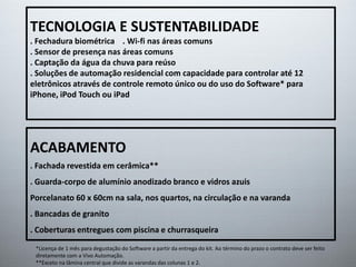 TECNOLOGIA E SUSTENTABILIDADE
. Fechadura biométrica . Wi-fi nas áreas comuns
. Sensor de presença nas áreas comuns
. Captação da água da chuva para reúso
. Soluções de automação residencial com capacidade para controlar até 12
eletrônicos através de controle remoto único ou do uso do Software* para
iPhone, iPod Touch ou iPad
ACABAMENTO
. Fachada revestida em cerâmica**
. Guarda-corpo de alumínio anodizado branco e vidros azuis
Porcelanato 60 x 60cm na sala, nos quartos, na circulação e na varanda
. Bancadas de granito
. Coberturas entregues com piscina e churrasqueira
*Licença de 1 mês para degustação do Software a partir da entrega do kit. Ao término do prazo o contrato deve ser feito
diretamente com a Vivo Automação.
**Exceto na lâmina central que divide as varandas das colunas 1 e 2.
 