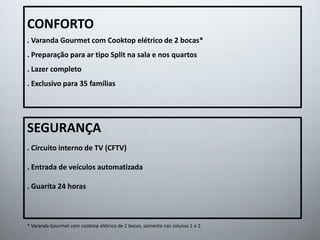 CONFORTO
. Varanda Gourmet com Cooktop elétrico de 2 bocas*
. Preparação para ar tipo Split na sala e nos quartos
. Lazer completo
. Exclusivo para 35 famílias
SEGURANÇA
. Circuito interno de TV (CFTV)
. Entrada de veículos automatizada
. Guarita 24 horas
* Varanda Gourmet com cooktop elétrico de 2 bocas, somente nas colunas 1 e 2.
 