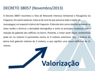 DECRETO 38057 (Novembro/2013)
O Decreto 38057 reconhece o Sítio de Relevante Interesse Ambiental e Paisagístico da
Freguesia. Em outras palavras, trata-se de uma lei que preserva toda a região de
Jacarepaguá, em especial o bairro da Freguesia. O decreto tem como objetivo preservar as
áreas verdes e diminuir a densidade demográfica e entre as principais mudanças está a
redução do gabarito dos edíficios no bairro. Portanto, a maior parte novos condomínios
pode ter no máximo 6 pavimentos contra os 9 andares anteriores. Mas a maioria do
bairro terá gabarito máximo de 3 andares, o que significa uma altura edificável de 11
metros.
Valorização
 