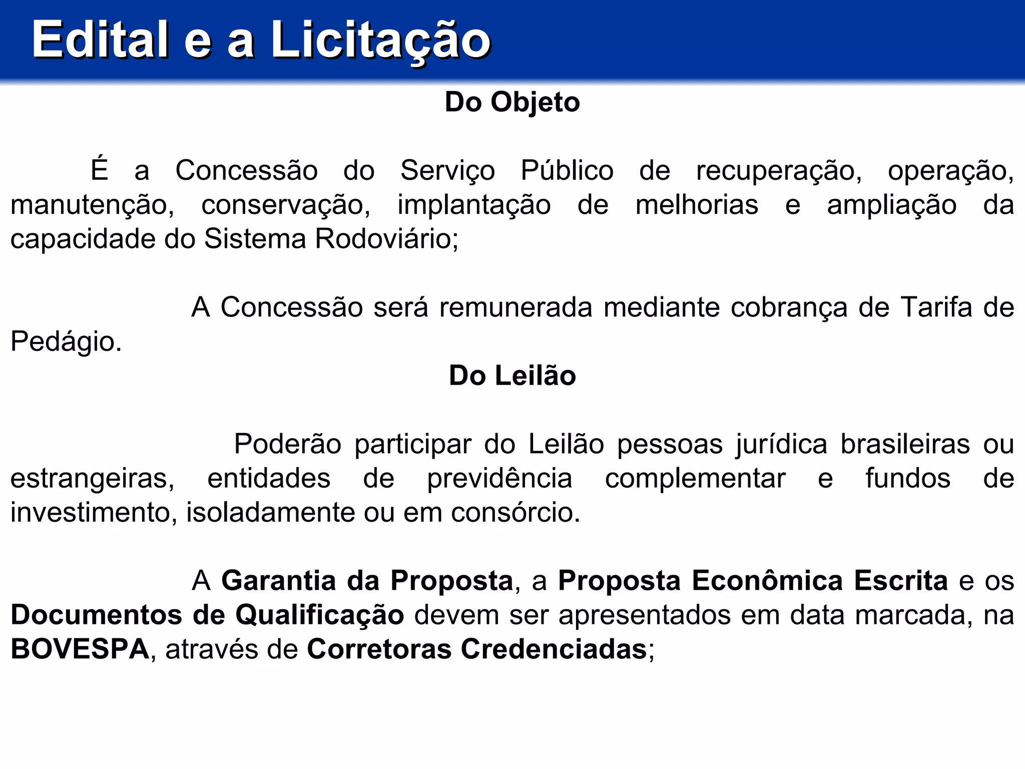 Edital e a Licitação Do Objeto           É a Concessão do Serviço Público de recuperação, operação, manutenção, conservação, implantação de melhorias e ampliação da capacidade do Sistema Rodoviário;  A Concessão será remunerada mediante cobrança de Tarifa de Pedágio. Do Leilão Poderão participar do Leilão pessoas jurídica brasileiras ou estrangeiras, entidades de previdência complementar e fundos de investimento, isoladamente ou em consórcio. A  Garantia da Proposta , a  Proposta Econômica Escrita  e os  Documentos de Qualificação  devem ser apresentados em data marcada, na  BOVESPA , através de  Corretoras Credenciadas ; 