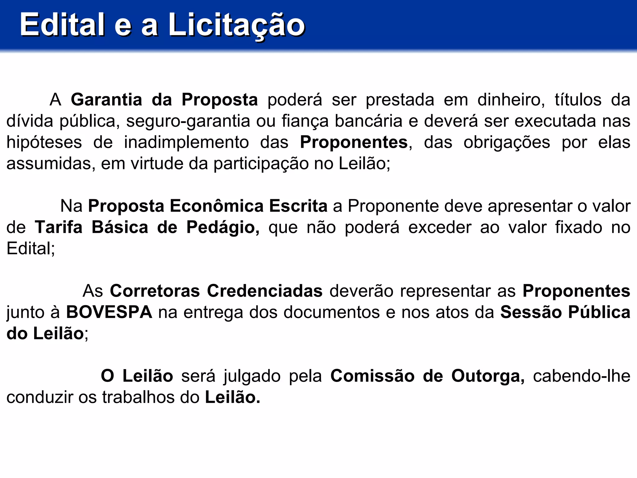 Edital e a Licitação           A  Garantia da Proposta  poderá ser prestada em dinheiro, títulos da dívida pública, seguro-garantia ou fiança bancária e deverá ser executada nas hipóteses de inadimplemento das  Proponentes , das obrigações por elas assumidas, em virtude da participação no Leilão;  Na  Proposta Econômica Escrita  a Proponente deve apresentar o valor de  Tarifa Básica de Pedágio,  que não poderá exceder ao valor fixado no Edital; As  Corretoras Credenciadas  deverão representar as  Proponentes  junto à  BOVESPA  na entrega dos documentos e nos atos da  Sessão Pública do Leilão ; O Leilão  será julgado pela  Comissão de Outorga,  cabendo-lhe conduzir os trabalhos do  Leilão.  