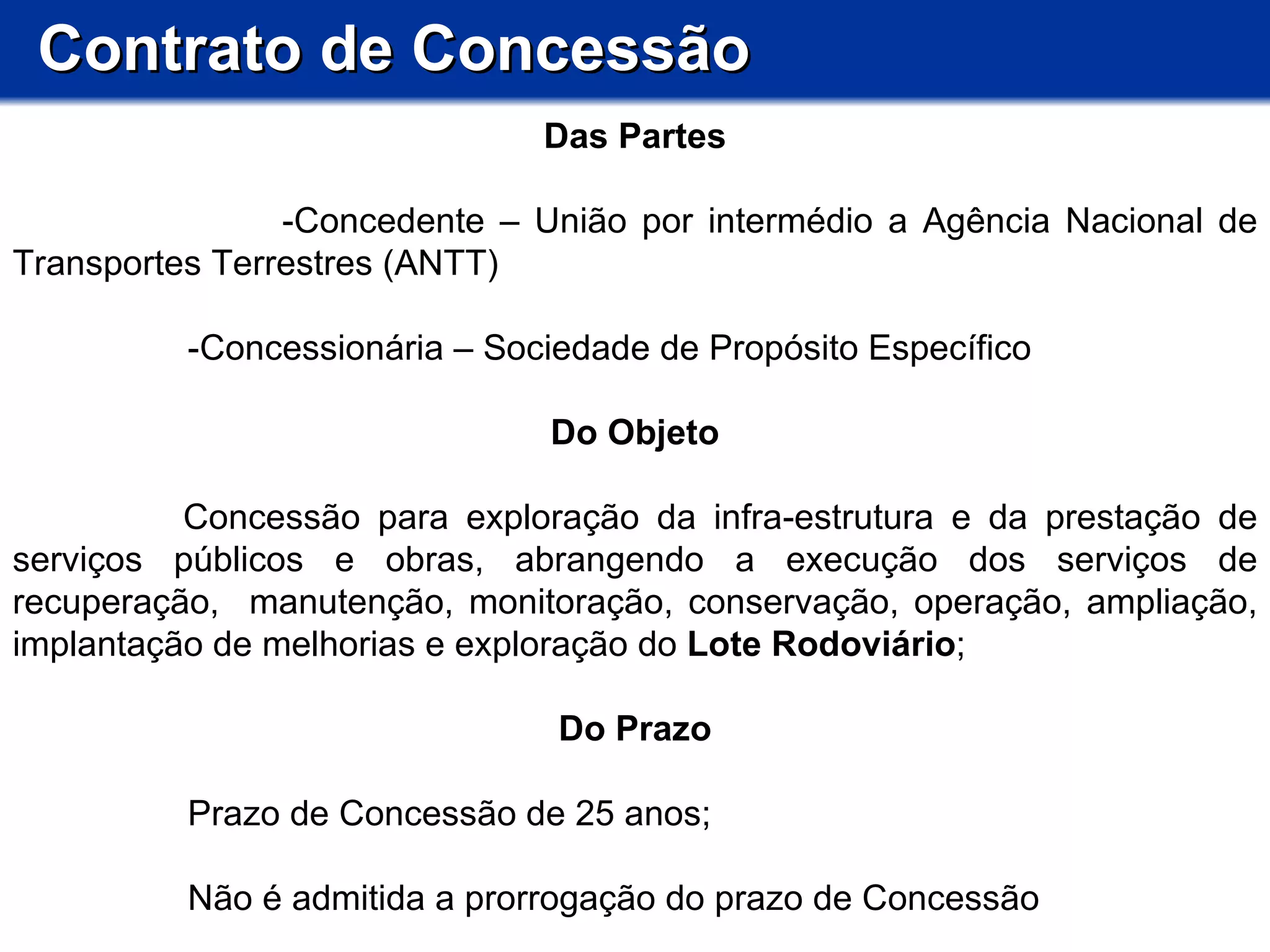 Contrato de Concessão Das Partes -Concedente – União por intermédio a Agência Nacional de Transportes Terrestres (ANTT) -Concessionária – Sociedade de Propósito Específico Do Objeto        Concessão para exploração da infra-estrutura e da prestação de serviços públicos e obras, abrangendo a execução dos serviços de recuperação,  manutenção, monitoração, conservação, operação, ampliação, implantação de melhorias e exploração do  Lote Rodoviário ;  Do Prazo Prazo de Concessão de 25 anos; Não é admitida a prorrogação do prazo de Concessão 