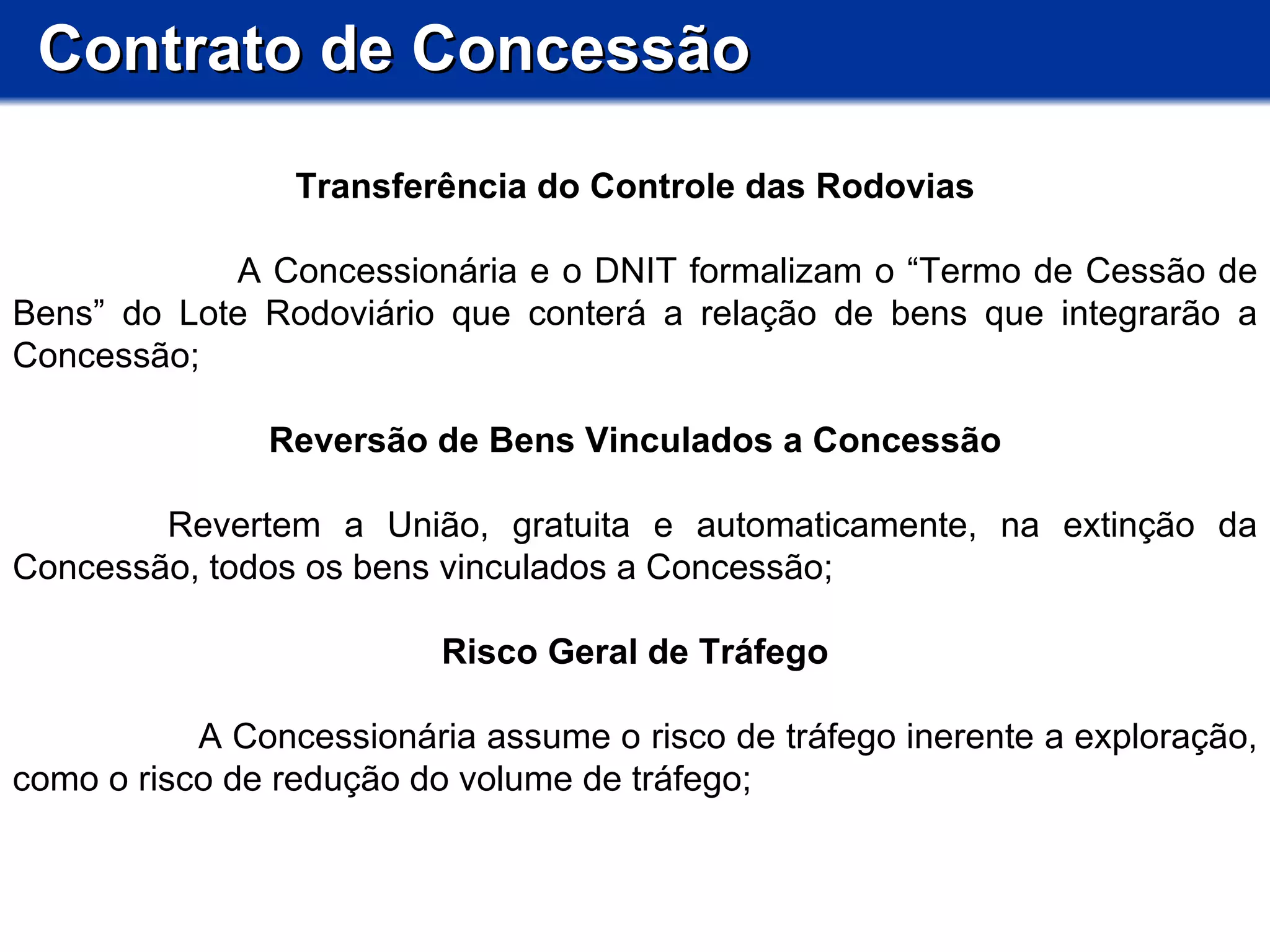 Contrato de Concessão Transferência do Controle das Rodovias A Concessionária e o DNIT formalizam o “Termo de Cessão de Bens” do Lote Rodoviário que conterá a relação de bens que integrarão a Concessão; Reversão de Bens Vinculados a Concessão       Revertem a União, gratuita e automaticamente, na extinção da Concessão, todos os bens vinculados a Concessão;  Risco Geral de Tráfego A Concessionária assume o risco de tráfego inerente a exploração, como o risco de redução do volume de tráfego; 