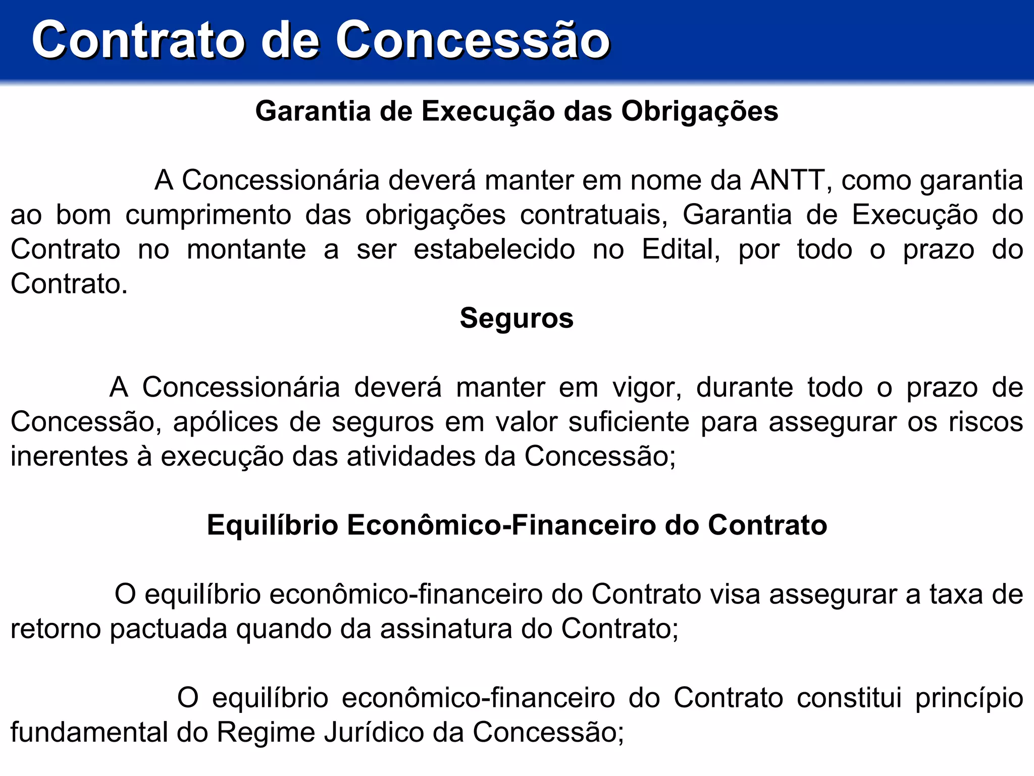 Contrato de Concessão Garantia de Execução das Obrigações A Concessionária deverá manter em nome da ANTT, como garantia ao bom cumprimento das obrigações contratuais, Garantia de Execução do Contrato no montante a ser estabelecido no Edital, por todo o prazo do Contrato.  Seguros       A Concessionária deverá manter em vigor, durante todo o prazo de Concessão, apólices de seguros em valor suficiente para assegurar os riscos inerentes à execução das atividades da Concessão;  Equilíbrio Econômico-Financeiro do Contrato O equilíbrio econômico-financeiro do Contrato visa assegurar a taxa de retorno pactuada quando da assinatura do Contrato; O equilíbrio econômico-financeiro do Contrato constitui princípio fundamental do Regime Jurídico da Concessão; 