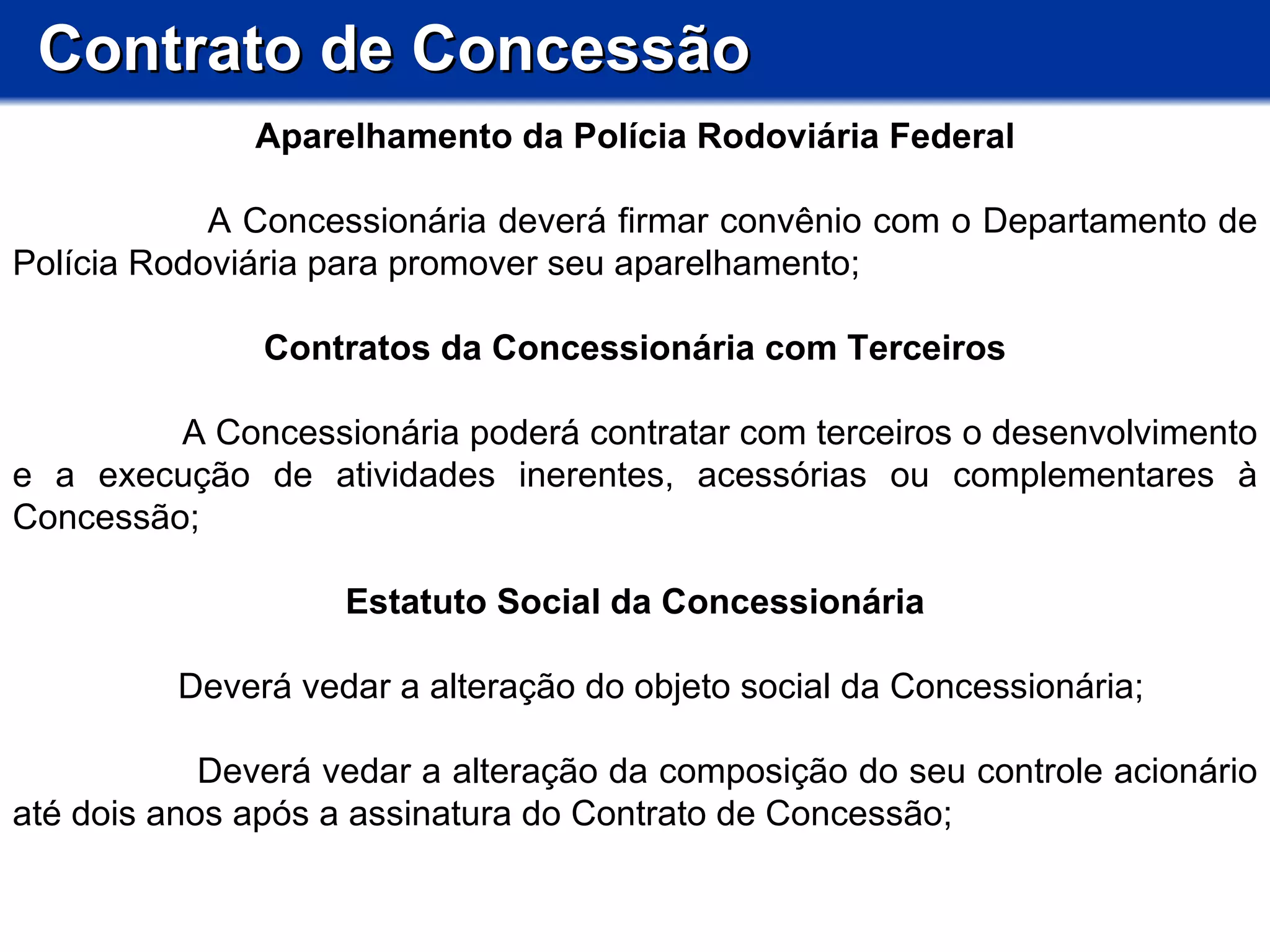 Contrato de Concessão Aparelhamento da Polícia Rodoviária Federal A Concessionária deverá firmar convênio com o Departamento de Polícia Rodoviária para promover seu aparelhamento; Contratos da Concessionária com Terceiros A Concessionária poderá contratar com terceiros o desenvolvimento e a execução de atividades inerentes, acessórias ou complementares à Concessão;  Estatuto Social da Concessionária Deverá vedar a alteração do objeto social da Concessionária; Deverá vedar a alteração da composição do seu controle acionário até dois anos após a assinatura do Contrato de Concessão; 