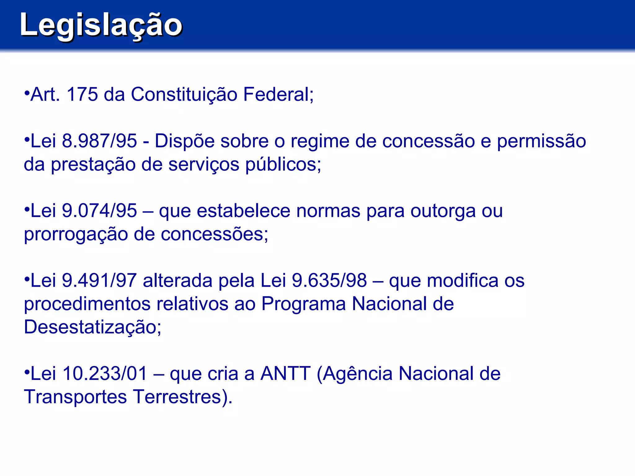 Legislação Art. 175 da Constituição Federal; Lei 8.987/95 - Dispõe sobre o regime de concessão e permissão da prestação de serviços públicos; Lei 9.074/95 – que estabelece normas para outorga ou prorrogação de concessões; Lei 9.491/97 alterada pela Lei 9.635/98 – que modifica os procedimentos relativos ao Programa Nacional de Desestatização; Lei 10.233/01 – que cria a ANTT (Agência Nacional de Transportes Terrestres). 