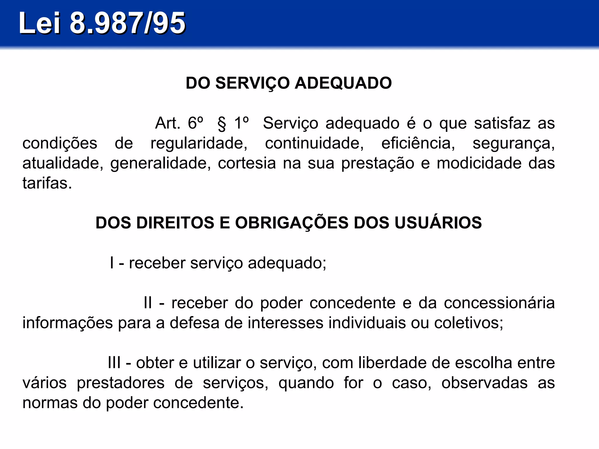 Lei 8.987/95 DO SERVIÇO ADEQUADO Art. 6º  § 1º  Serviço adequado é o que satisfaz as condições de regularidade, continuidade, eficiência, segurança, atualidade, generalidade, cortesia na sua prestação e modicidade das tarifas. DOS DIREITOS E OBRIGAÇÕES DOS USUÁRIOS I - receber serviço adequado; II - receber do poder concedente e da concessionária informações para a defesa de interesses individuais ou coletivos; III - obter e utilizar o serviço, com liberdade de escolha entre vários prestadores de serviços, quando for o caso, observadas as normas do poder concedente.  