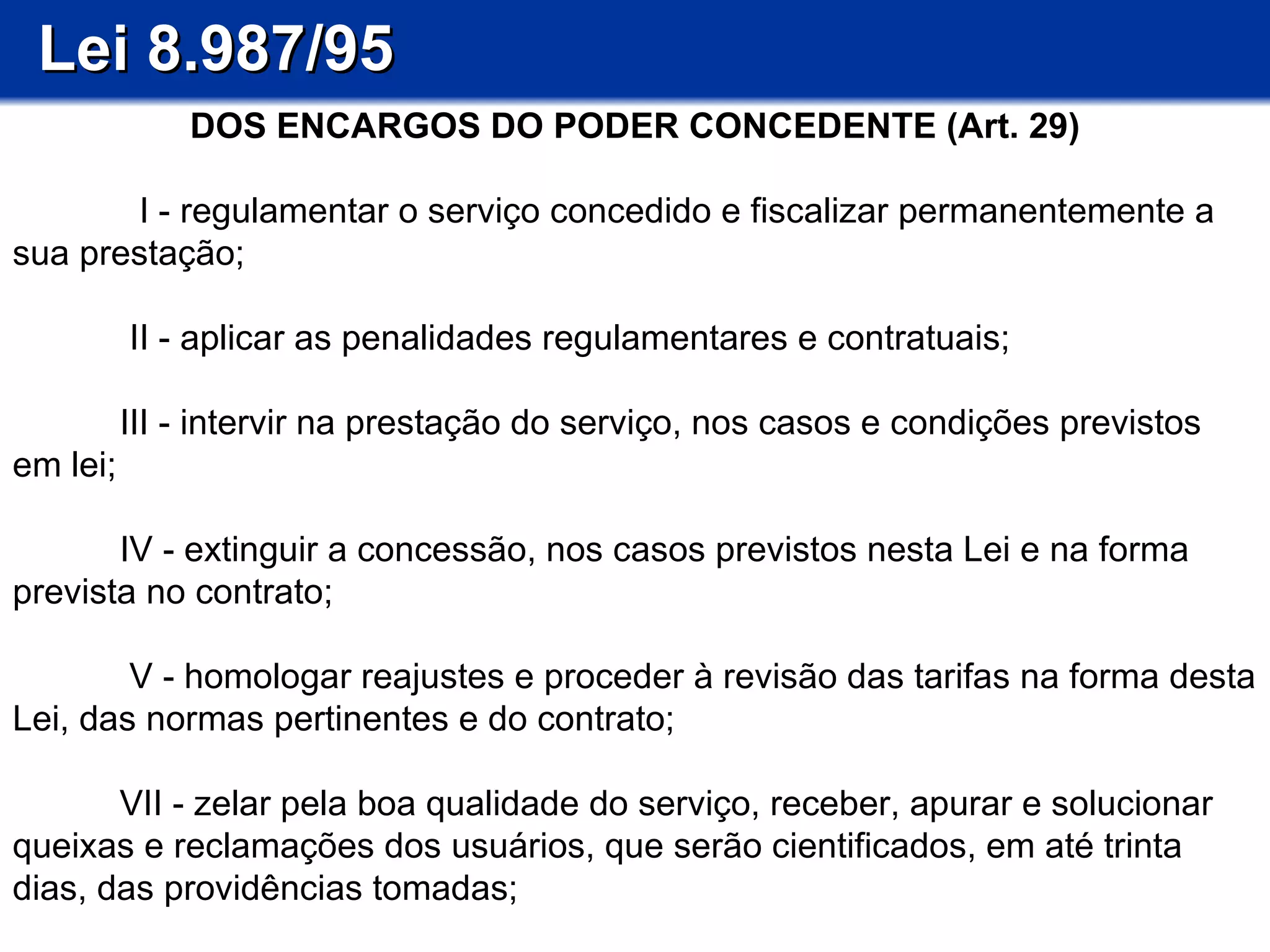 Lei 8.987/95 DOS ENCARGOS DO PODER CONCEDENTE (Art. 29)   I - regulamentar o serviço concedido e fiscalizar permanentemente a sua prestação;   II - aplicar as penalidades regulamentares e contratuais;   III - intervir na prestação do serviço, nos casos e condições previstos em lei;  IV - extinguir a concessão, nos casos previstos nesta Lei e na forma prevista no contrato;   V - homologar reajustes e proceder à revisão das tarifas na forma desta Lei, das normas pertinentes e do contrato; VII - zelar pela boa qualidade do serviço, receber, apurar e solucionar queixas e reclamações dos usuários, que serão cientificados, em até trinta dias, das providências tomadas; 