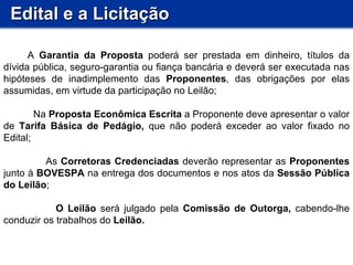 Edital e a Licitação           A  Garantia da Proposta  poderá ser prestada em dinheiro, títulos da dívida pública, seguro-garantia ou fiança bancária e deverá ser executada nas hipóteses de inadimplemento das  Proponentes , das obrigações por elas assumidas, em virtude da participação no Leilão;  Na  Proposta Econômica Escrita  a Proponente deve apresentar o valor de  Tarifa Básica de Pedágio,  que não poderá exceder ao valor fixado no Edital; As  Corretoras Credenciadas  deverão representar as  Proponentes  junto à  BOVESPA  na entrega dos documentos e nos atos da  Sessão Pública do Leilão ; O Leilão  será julgado pela  Comissão de Outorga,  cabendo-lhe conduzir os trabalhos do  Leilão.  